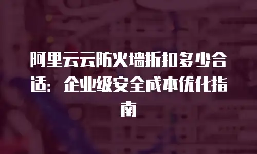阿里云云防火墙折扣多少合适：企业级安全成本优化指南