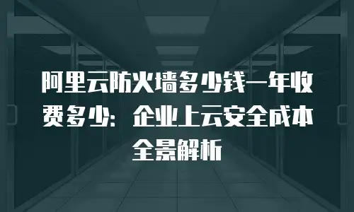 阿里云防火墙多少钱一年收费多少：企业上云安全成本全景解析