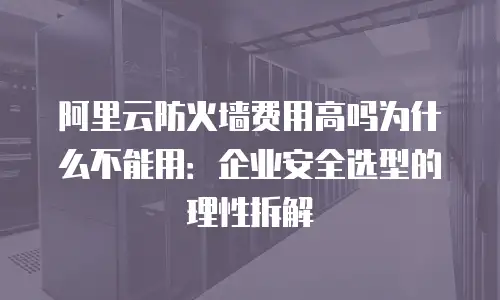 阿里云防火墙费用高吗为什么不能用：企业安全选型的理性拆解