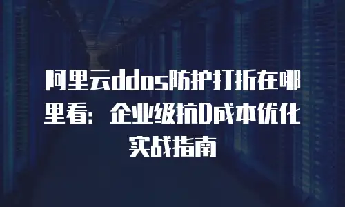 阿里云ddos防护打折在哪里看：企业级抗D成本优化实战指南