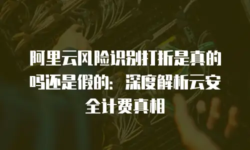 阿里云风险识别打折是真的吗还是假的：深度解析云安全计费真相