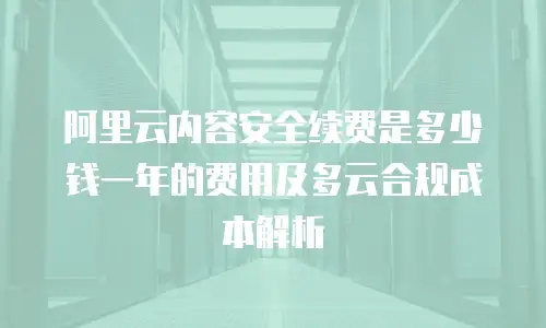 阿里云内容安全续费是多少钱一年的费用及多云合规成本解析