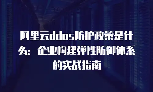 阿里云ddos防护政策是什么：企业构建弹性防御体系的实战指南