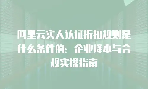 阿里云实人认证折扣规则是什么条件的：企业降本与合规实操指南