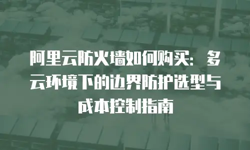 阿里云防火墙如何购买：多云环境下的边界防护选型与成本控制指南