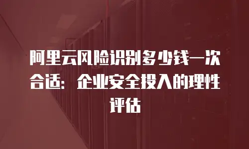 阿里云风险识别多少钱一次合适：企业安全投入的理性评估