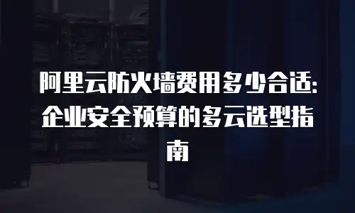 阿里云防火墙费用多少合适：企业安全预算的多云选型指南