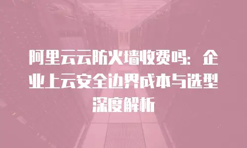 阿里云云防火墙收费吗：企业上云安全边界成本与选型深度解析