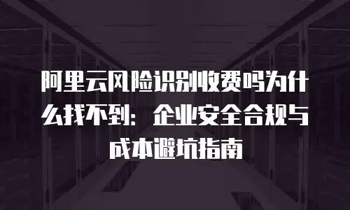 阿里云风险识别收费吗为什么找不到：企业安全合规与成本避坑指南