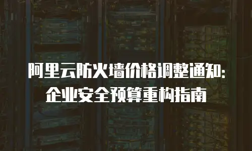 阿里云防火墙价格调整通知：企业安全预算重构指南