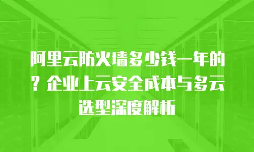 阿里云防火墙多少钱一年的？企业上云安全成本与多云选型深度解析
