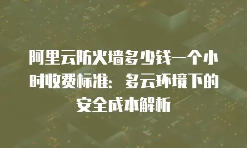 阿里云防火墙多少钱一个小时收费标准：多云环境下的安全成本解析