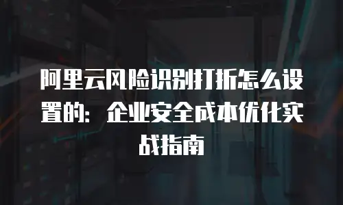阿里云风险识别打折怎么设置的：企业安全成本优化实战指南