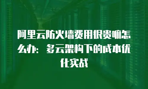阿里云防火墙费用很贵嘛怎么办：多云架构下的成本优化实战