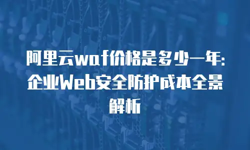 阿里云waf价格是多少一年：企业Web安全防护成本全景解析