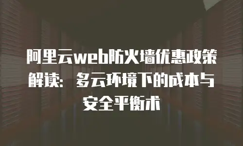 阿里云web防火墙优惠政策解读：多云环境下的成本与安全平衡术