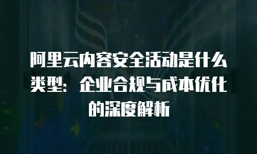 阿里云内容安全活动是什么类型：企业合规与成本优化的深度解析
