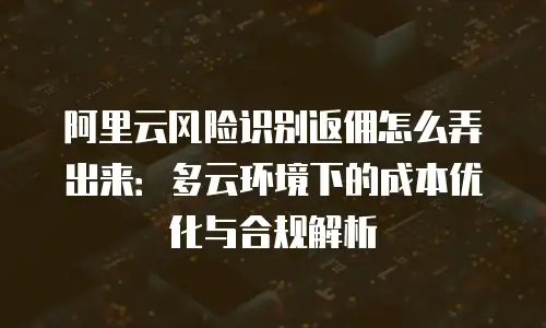 阿里云风险识别返佣怎么弄出来：多云环境下的成本优化与合规解析