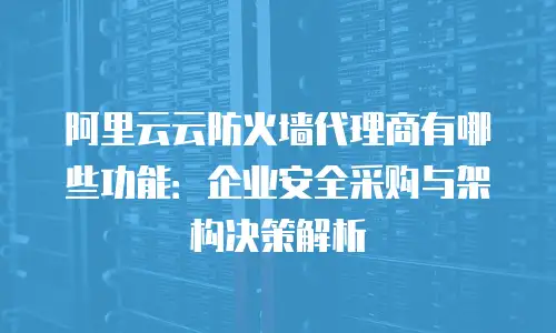 阿里云云防火墙代理商有哪些功能：企业安全采购与架构决策解析