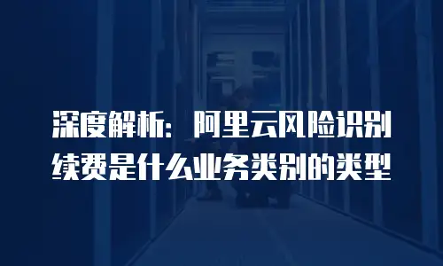 深度解析：阿里云风险识别续费是什么业务类别的类型