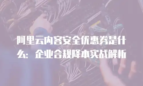 阿里云内容安全优惠券是什么：企业合规降本实战解析