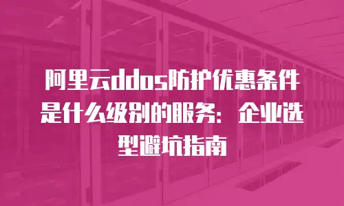 阿里云ddos防护优惠条件是什么级别的服务：企业选型避坑指南