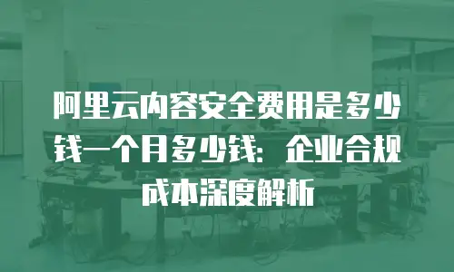 阿里云内容安全费用是多少钱一个月多少钱：企业合规成本深度解析