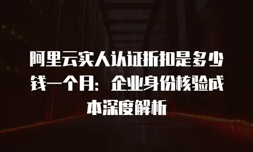 阿里云实人认证折扣是多少钱一个月：企业身份核验成本深度解析