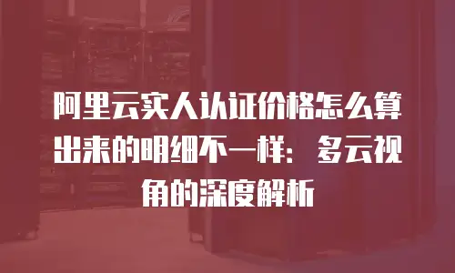 阿里云实人认证价格怎么算出来的明细不一样：多云视角的深度解析