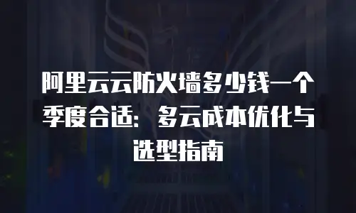 阿里云云防火墙多少钱一个季度合适：多云成本优化与选型指南