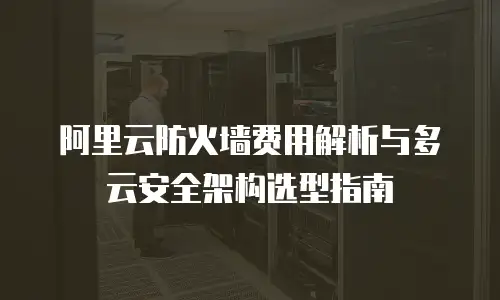 阿里云防火墙费用解析与多云安全架构选型指南