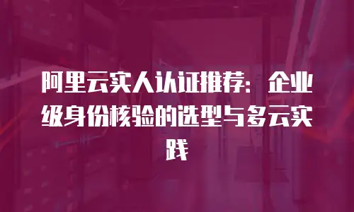 阿里云实人认证推荐：企业级身份核验的选型与多云实践