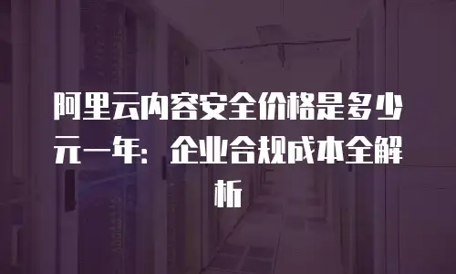 阿里云内容安全价格是多少元一年：企业合规成本全解析