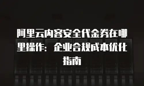 阿里云内容安全代金券在哪里操作：企业合规成本优化指南