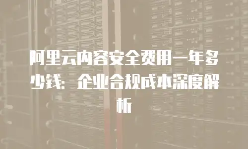 阿里云内容安全费用一年多少钱：企业合规成本深度解析