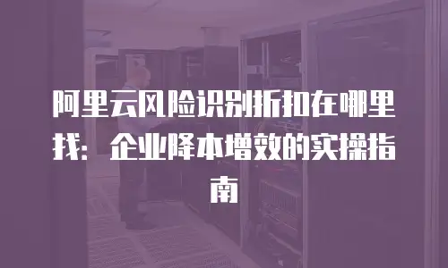 阿里云风险识别折扣在哪里找：企业降本增效的实操指南