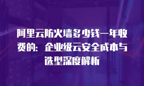 阿里云防火墙多少钱一年收费的：企业级云安全成本与选型深度解析