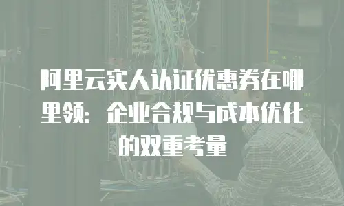 阿里云实人认证优惠券在哪里领：企业合规与成本优化的双重考量