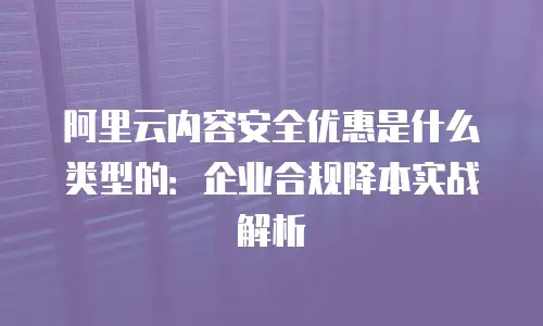 阿里云内容安全优惠是什么类型的：企业合规降本实战解析