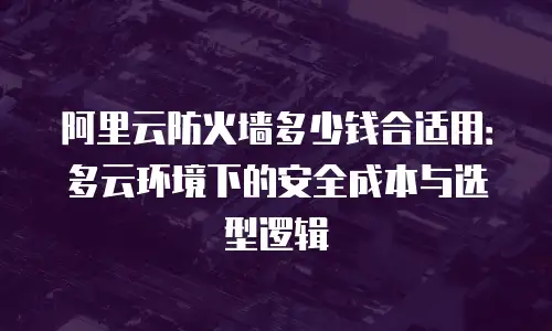 阿里云防火墙多少钱合适用：多云环境下的安全成本与选型逻辑