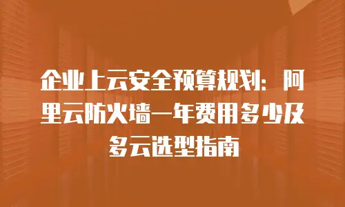 企业上云安全预算规划：阿里云防火墙一年费用多少及多云选型指南