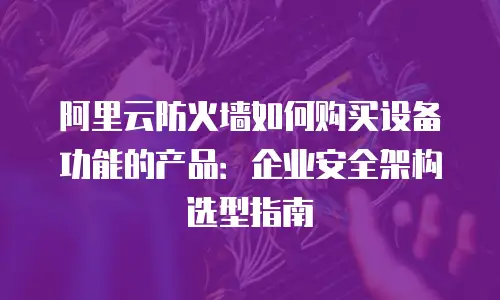 阿里云防火墙如何购买设备功能的产品：企业安全架构选型指南