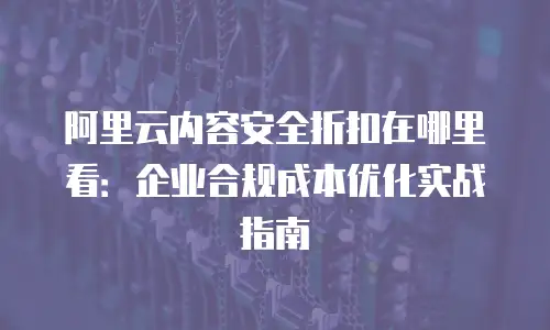 阿里云内容安全折扣在哪里看：企业合规成本优化实战指南
