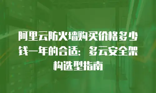 阿里云防火墙购买价格多少钱一年的合适：多云安全架构选型指南