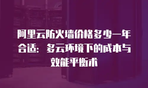 阿里云防火墙价格多少一年合适：多云环境下的成本与效能平衡术