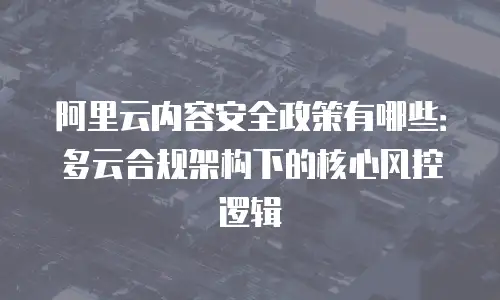 阿里云内容安全政策有哪些：多云合规架构下的核心风控逻辑