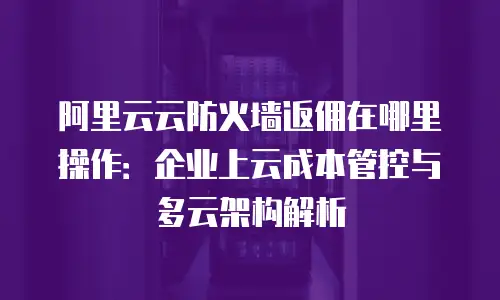 阿里云云防火墙返佣在哪里操作：企业上云成本管控与多云架构解析