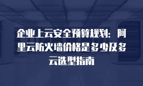 企业上云安全预算规划：阿里云防火墙价格是多少及多云选型指南