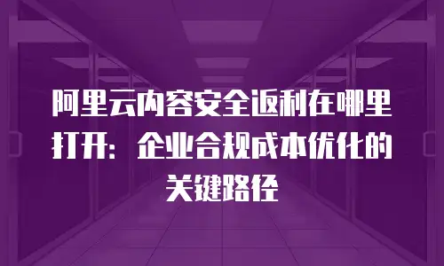 阿里云内容安全返利在哪里打开：企业合规成本优化的关键路径