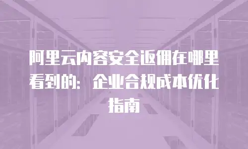 阿里云内容安全返佣在哪里看到的：企业合规成本优化指南